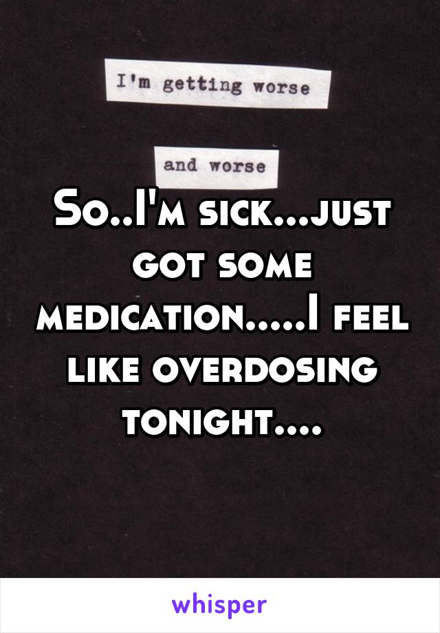 So..I'm sick...just got some medication.....I feel like overdosing tonight....