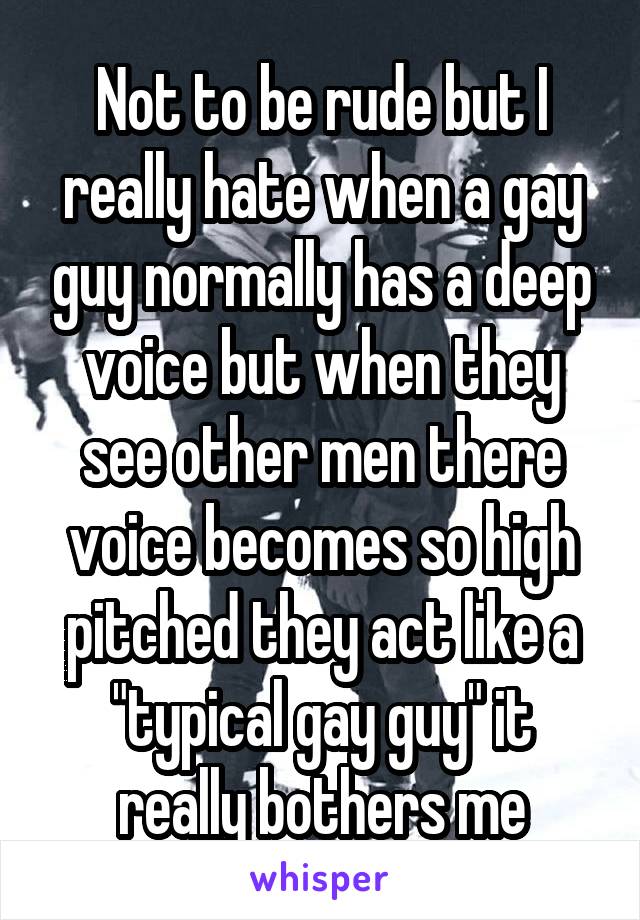 Not to be rude but I really hate when a gay guy normally has a deep voice but when they see other men there voice becomes so high pitched they act like a "typical gay guy" it really bothers me
