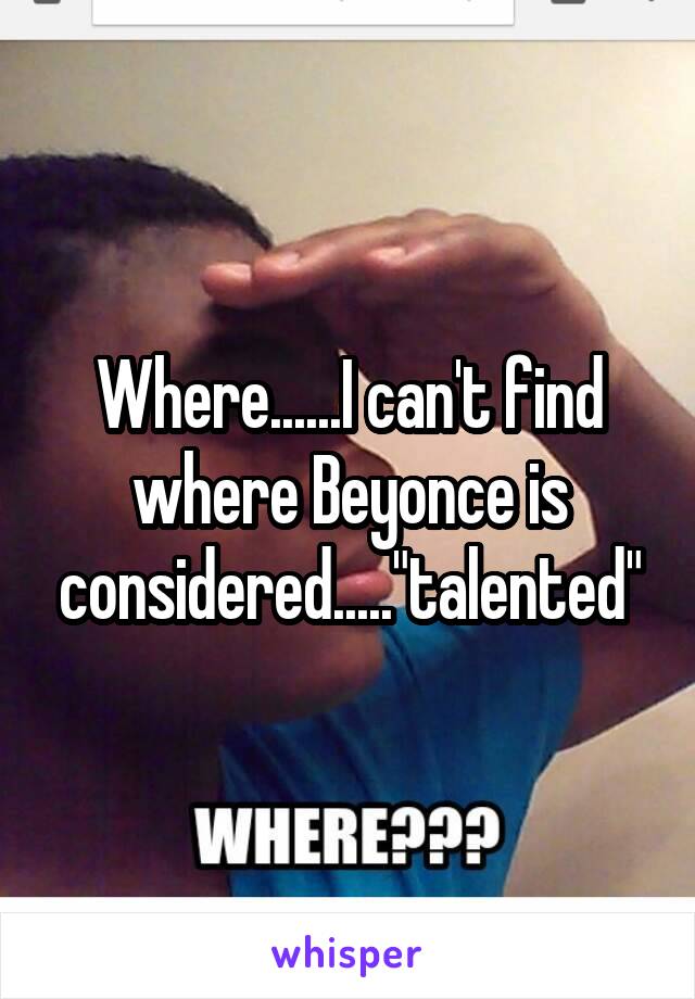 Where......I can't find where Beyonce is considered....."talented"
