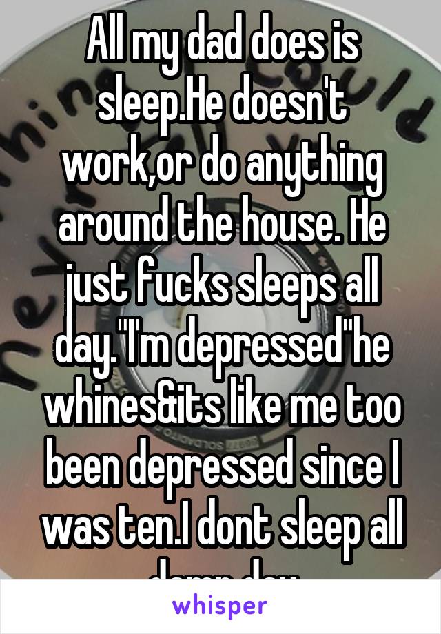 All my dad does is sleep.He doesn't work,or do anything around the house. He just fucks sleeps all day."I'm depressed"he whines&its like me too been depressed since I was ten.I dont sleep all damn day