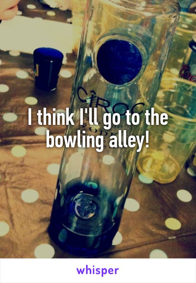 I think I'll go to the bowling alley!
