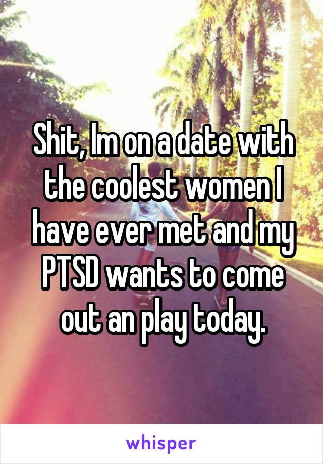 Shit, Im on a date with the coolest women I have ever met and my PTSD wants to come out an play today.