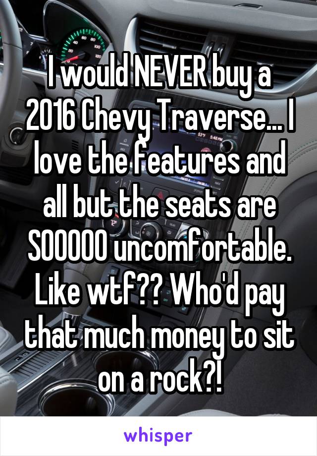 I would NEVER buy a 2016 Chevy Traverse... I love the features and all but the seats are SOOOOO uncomfortable. Like wtf?? Who'd pay that much money to sit on a rock?!