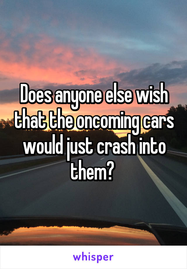 Does anyone else wish that the oncoming cars would just crash into them? 