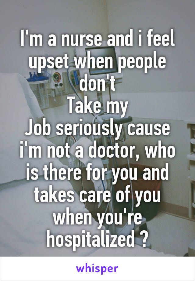 I'm a nurse and i feel upset when people don't
Take my
Job seriously cause i'm not a doctor, who is there for you and takes care of you when you're hospitalized ?