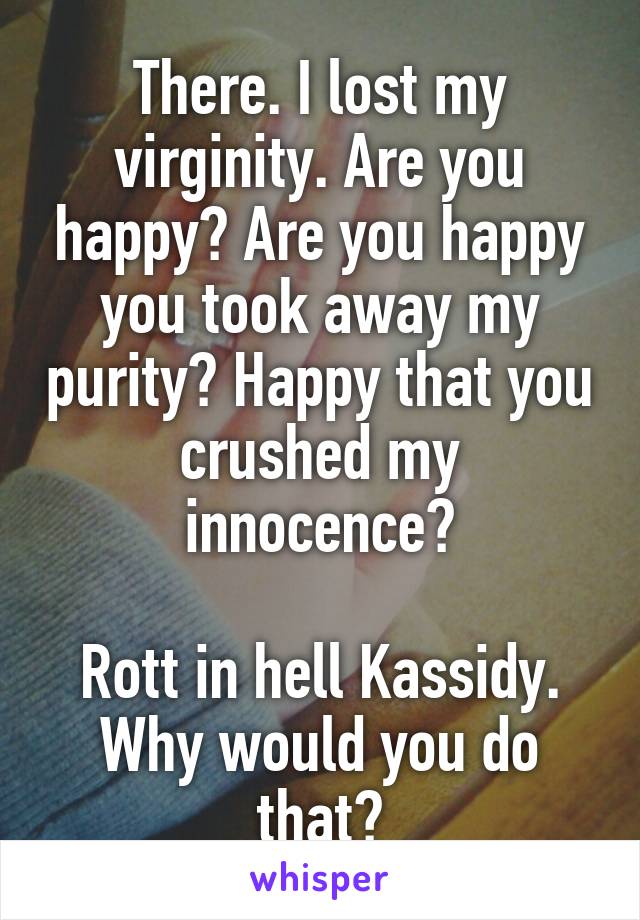 There. I lost my virginity. Are you happy? Are you happy you took away my purity? Happy that you crushed my innocence?

Rott in hell Kassidy. Why would you do that?