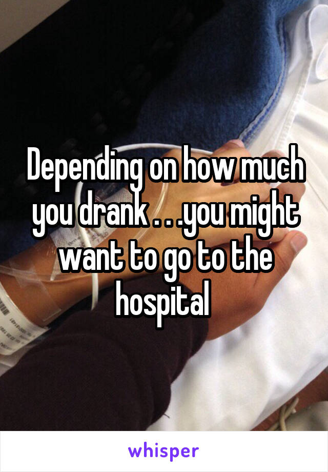 Depending on how much you drank . . .you might want to go to the hospital 