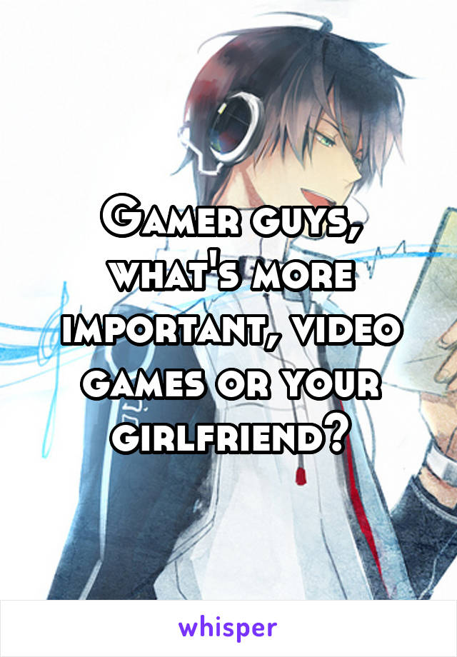 Gamer guys, what's more important, video games or your girlfriend?