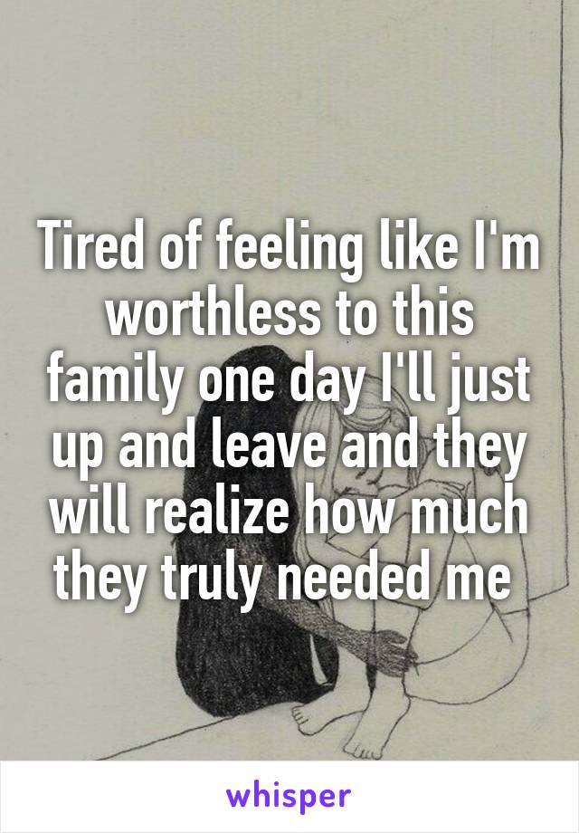 Tired of feeling like I'm worthless to this family one day I'll just up and leave and they will realize how much they truly needed me 