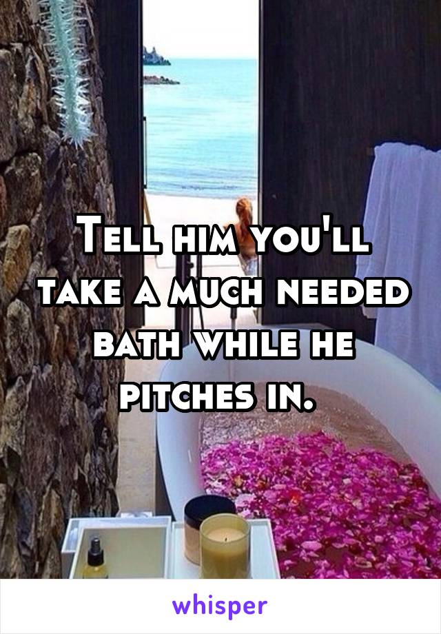 Tell him you'll take a much needed bath while he pitches in. 