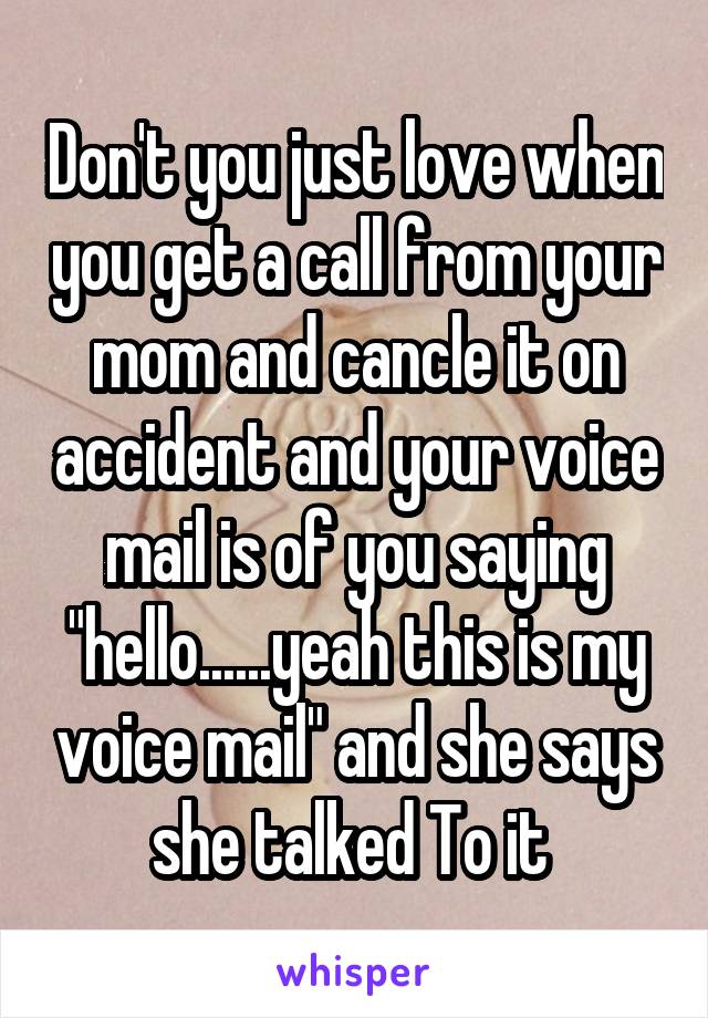 Don't you just love when you get a call from your mom and cancle it on accident and your voice mail is of you saying "hello......yeah this is my voice mail" and she says she talked To it 