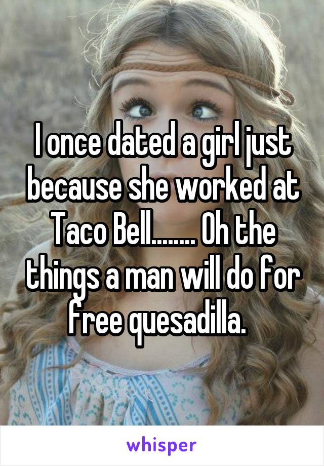 I once dated a girl just because she worked at Taco Bell........ Oh the things a man will do for free quesadilla.  