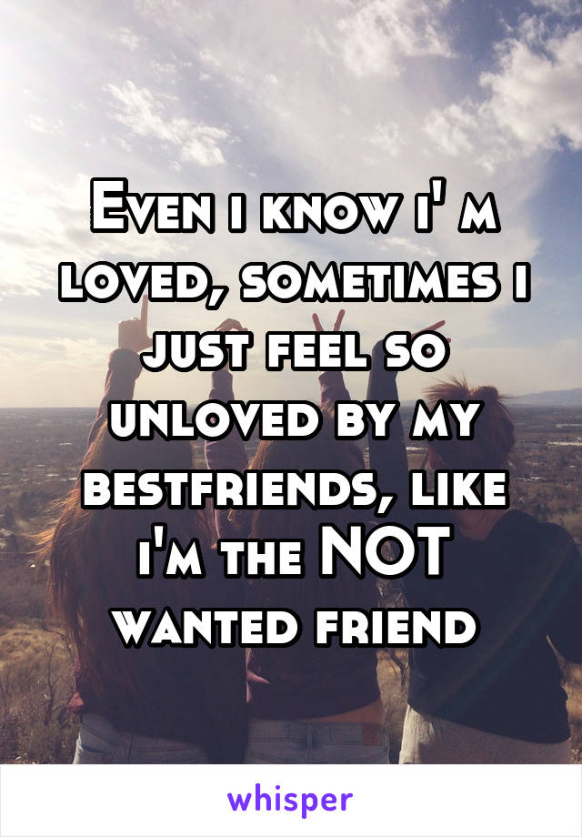 Even i know i' m loved, sometimes i just feel so unloved by my bestfriends, like i'm the NOT wanted friend