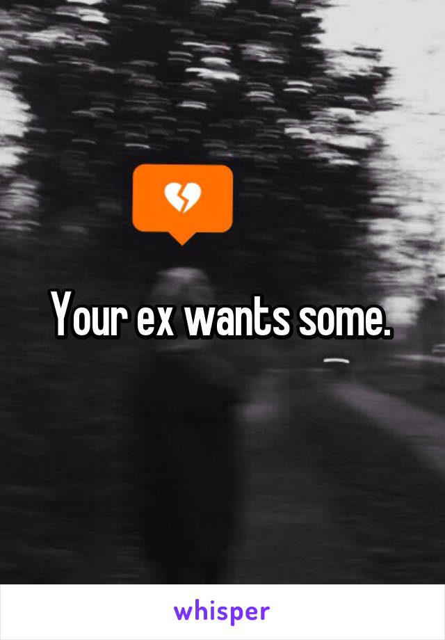 Your ex wants some. 