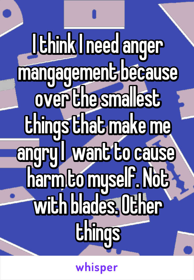 I think I need anger mangagement because over the smallest things that make me angry I  want to cause  harm to myself. Not with blades. Other things