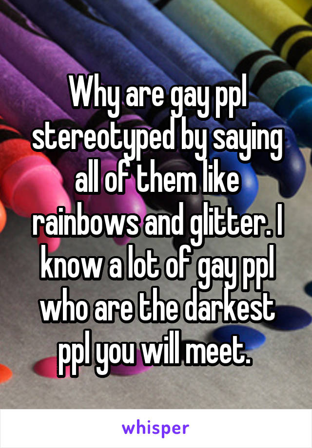 Why are gay ppl stereotyped by saying all of them like rainbows and glitter. I know a lot of gay ppl who are the darkest ppl you will meet. 