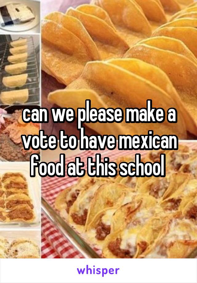can we please make a vote to have mexican food at this school 