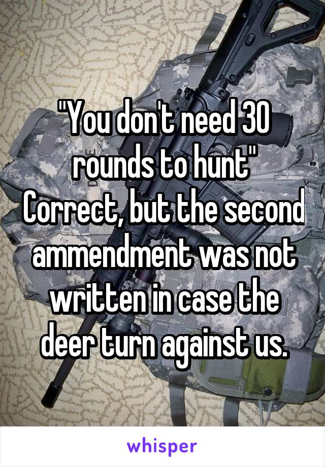 "You don't need 30 rounds to hunt" Correct, but the second ammendment was not written in case the deer turn against us.