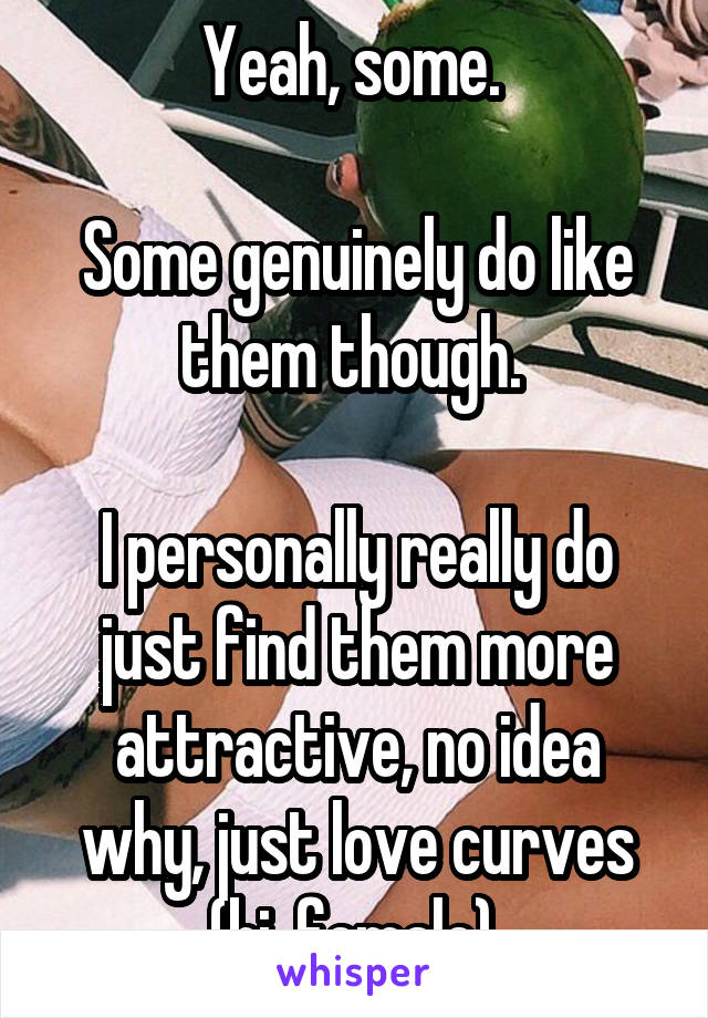 Yeah, some. 

Some genuinely do like them though. 

I personally really do just find them more attractive, no idea why, just love curves (bi, female).
