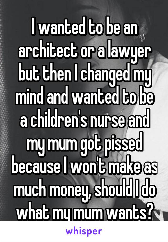 I wanted to be an architect or a lawyer but then I changed my mind and wanted to be a children's nurse and my mum got pissed because I won't make as much money, should I do what my mum wants?