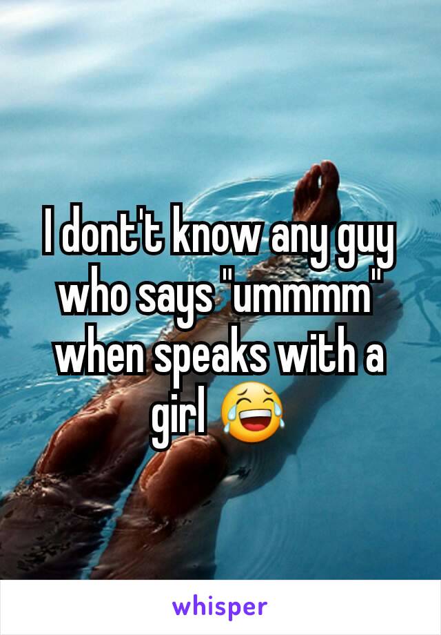 I dont't know any guy who says "ummmm" when speaks with a girl 😂