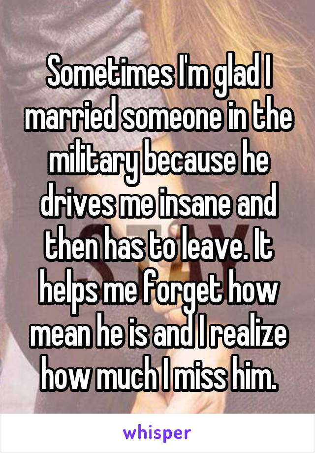 Sometimes I'm glad I married someone in the military because he drives me insane and then has to leave. It helps me forget how mean he is and I realize how much I miss him.