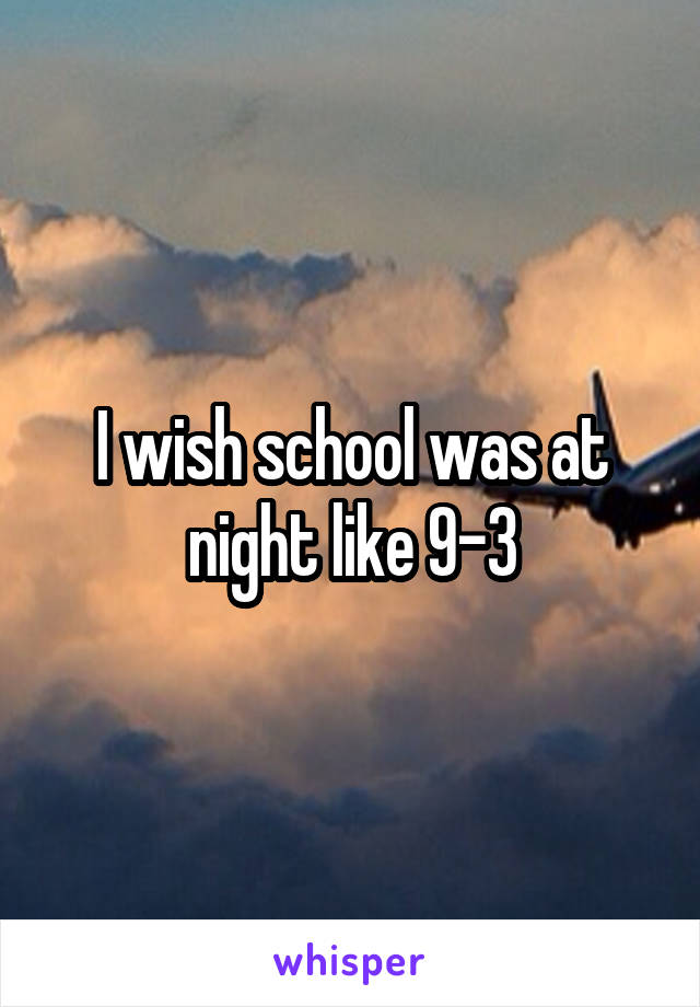I wish school was at night like 9-3