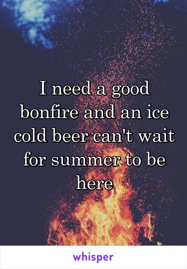 I need a good bonfire and an ice cold beer can't wait for summer to be here
