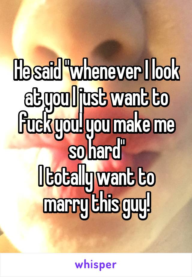 He said "whenever I look at you I just want to fuck you! you make me so hard"
I totally want to marry this guy!