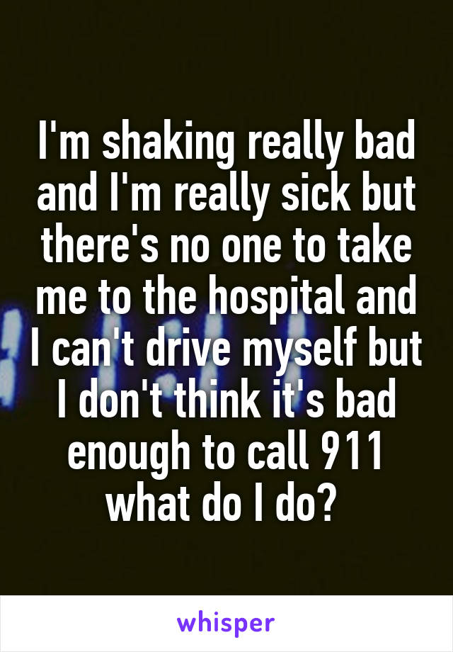 I'm shaking really bad and I'm really sick but there's no one to take me to the hospital and I can't drive myself but I don't think it's bad enough to call 911 what do I do? 