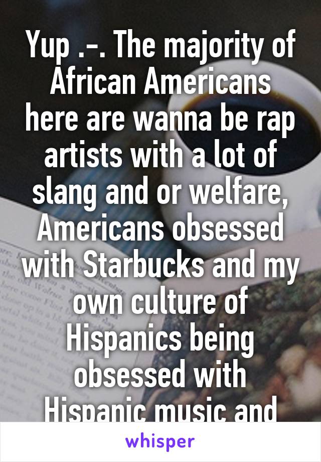 Yup .-. The majority of African Americans here are wanna be rap artists with a lot of slang and or welfare, Americans obsessed with Starbucks and my own culture of Hispanics being obsessed with Hispanic music and
