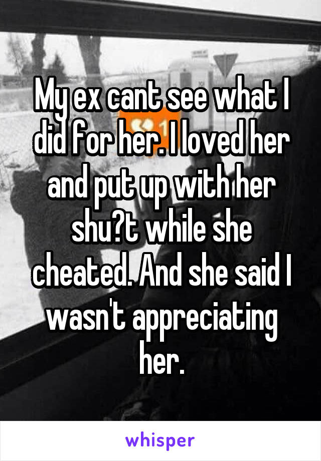 My ex cant see what I did for her. I loved her and put up with her shu?t while she cheated. And she said I wasn't appreciating her.