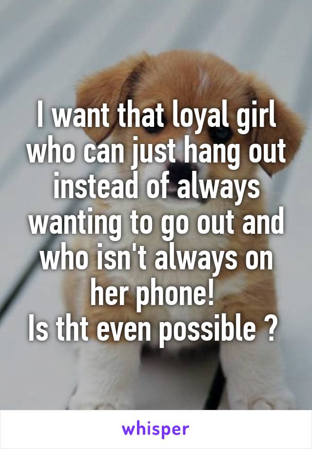 I want that loyal girl who can just hang out instead of always wanting to go out and who isn't always on her phone! 
Is tht even possible ? 