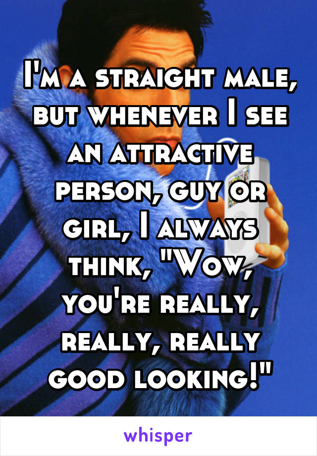 I'm a straight male, but whenever I see an attractive person, guy or girl, I always think, "Wow, you're really, really, really good looking!"