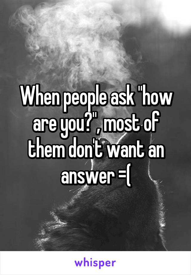 When people ask "how are you?", most of them don't want an answer =(