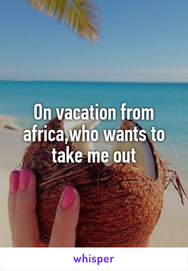 On vacation from africa,who wants to take me out