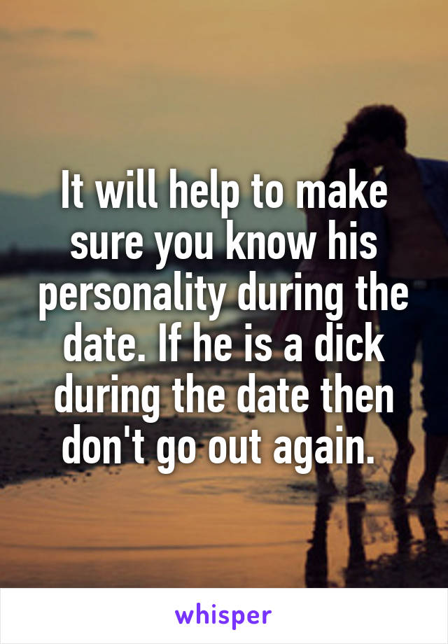 It will help to make sure you know his personality during the date. If he is a dick during the date then don't go out again. 