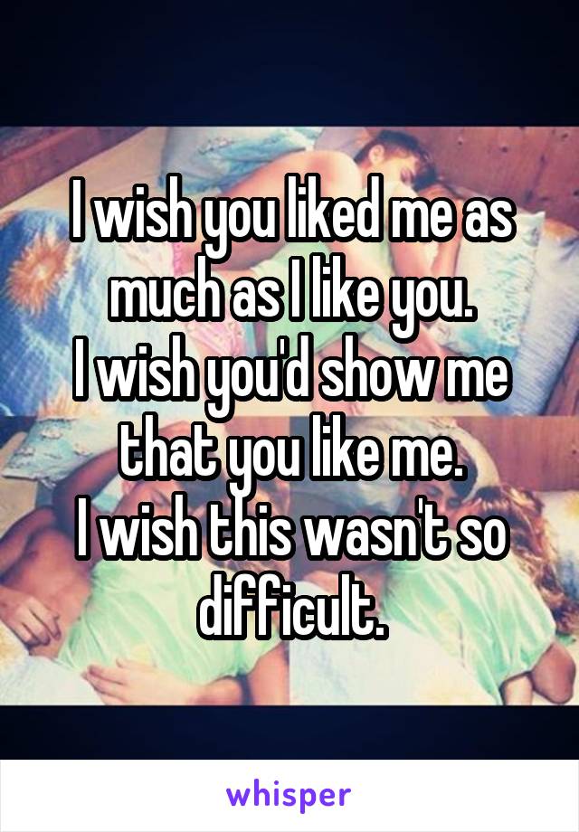 I wish you liked me as much as I like you.
I wish you'd show me that you like me.
I wish this wasn't so difficult.