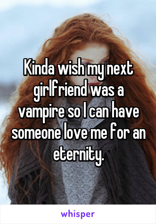 Kinda wish my next girlfriend was a vampire so I can have someone love me for an eternity.