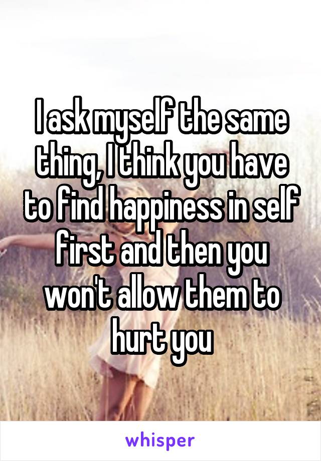 I ask myself the same thing, I think you have to find happiness in self first and then you won't allow them to hurt you