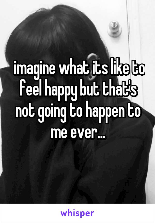  imagine what its like to feel happy but that's not going to happen to me ever...
