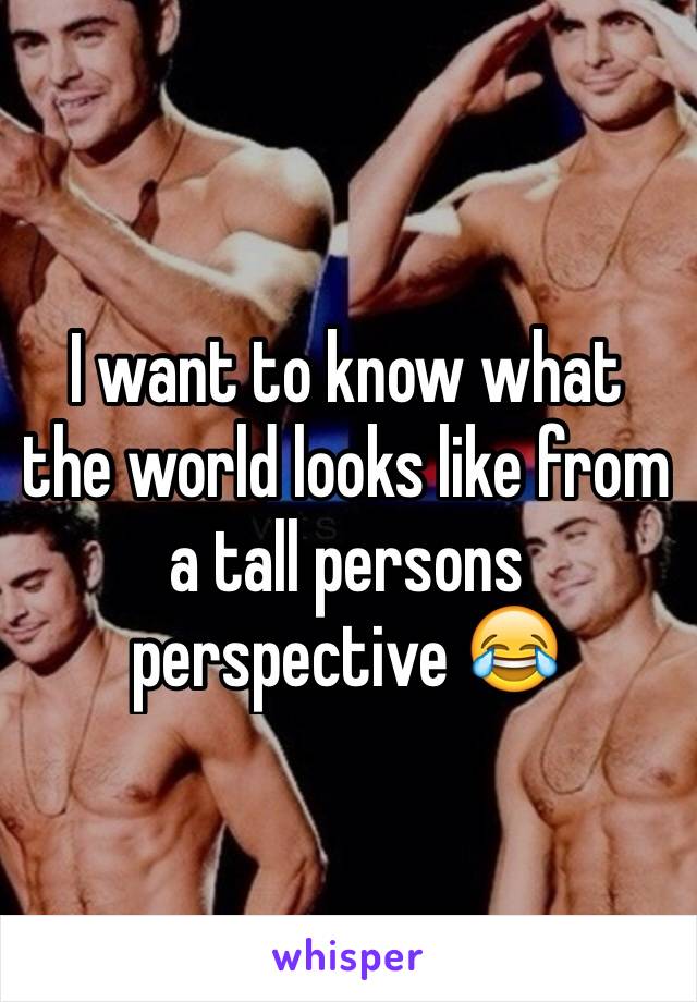 I want to know what the world looks like from a tall persons perspective 😂