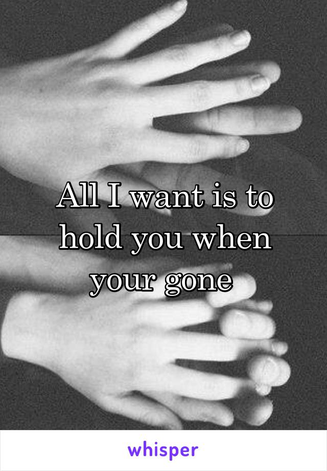 All I want is to hold you when your gone 