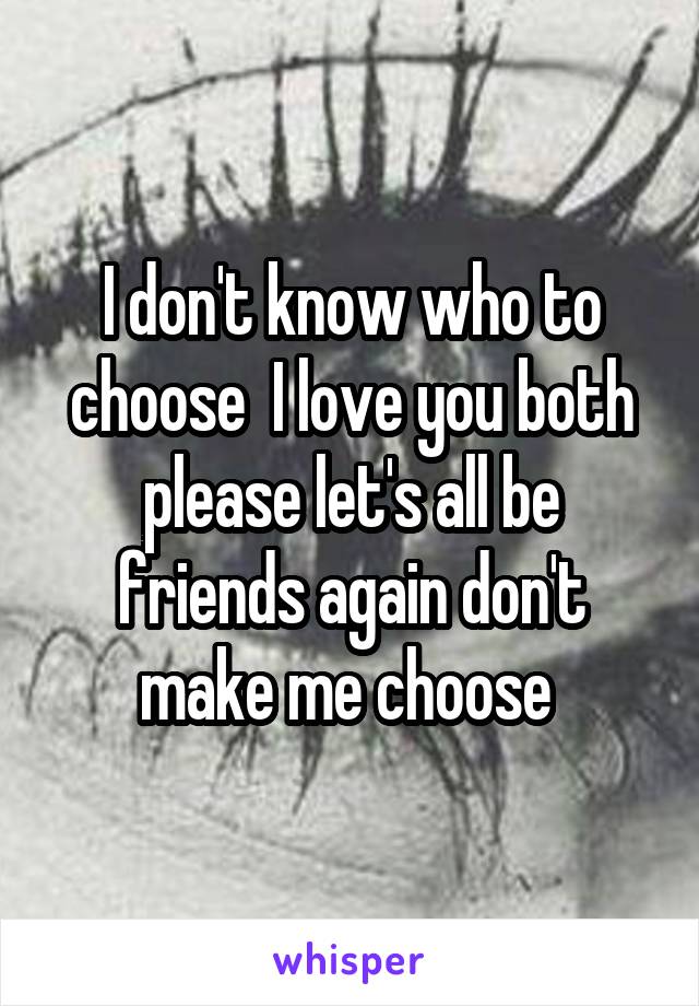 I don't know who to choose  I love you both please let's all be friends again don't make me choose 
