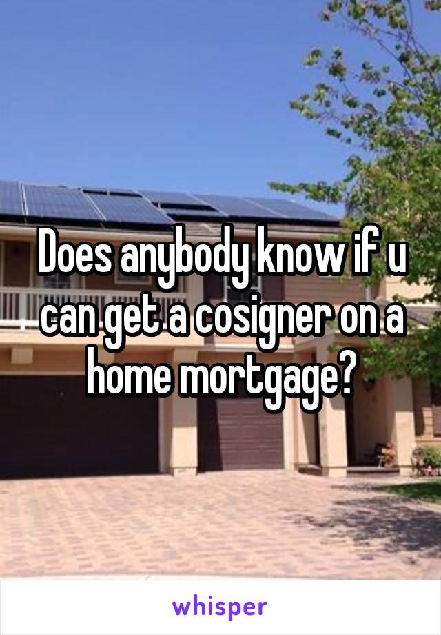 Does anybody know if u can get a cosigner on a home mortgage?