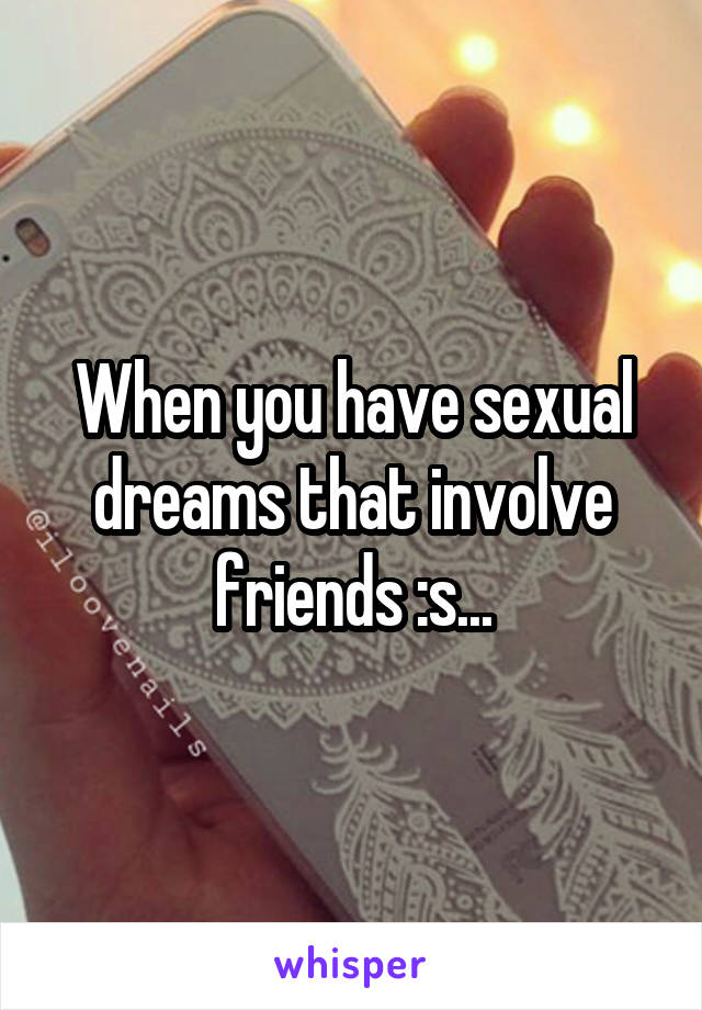 When you have sexual dreams that involve friends :s...