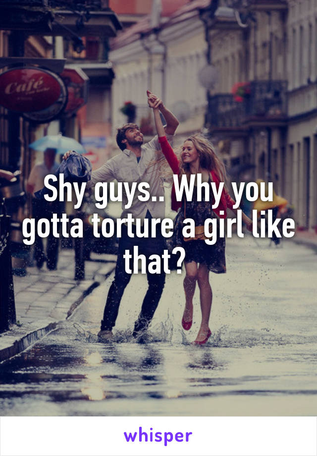 Shy guys.. Why you gotta torture a girl like that? 