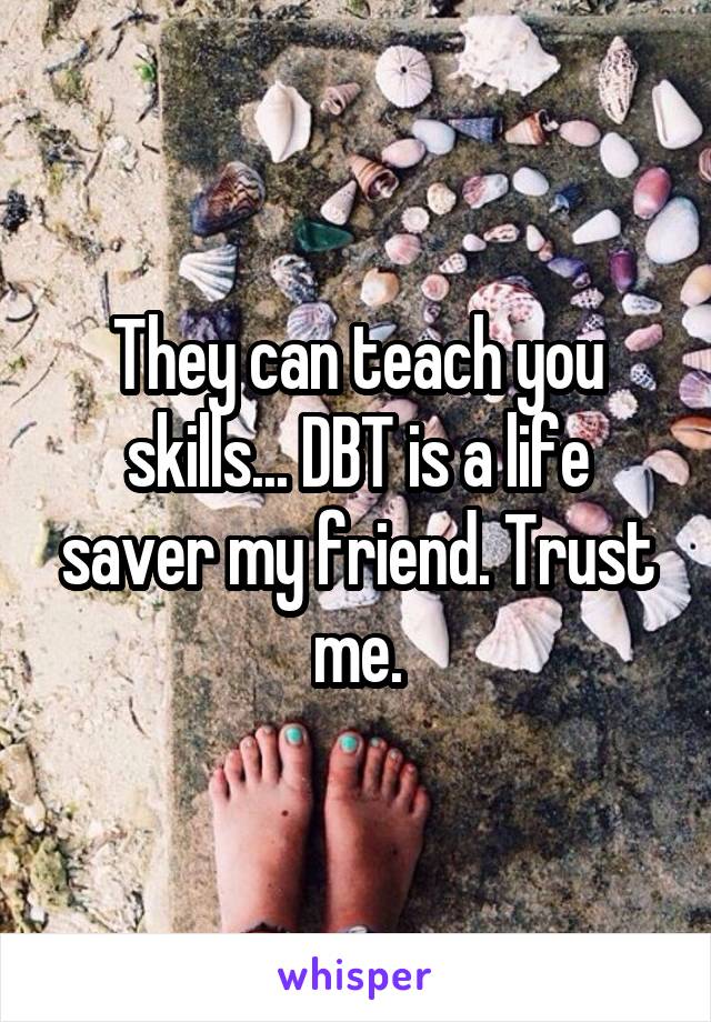 They can teach you skills... DBT is a life saver my friend. Trust me.
