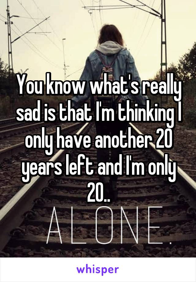 You know what's really sad is that I'm thinking I only have another 20 years left and I'm only 20..