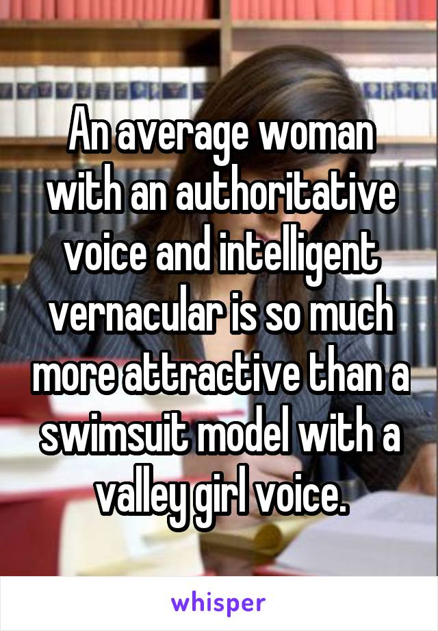 An average woman with an authoritative voice and intelligent vernacular is so much more attractive than a swimsuit model with a valley girl voice.